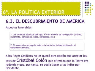 6º. LA POLÍTICA EXTERIOR 
6.3. EL DESCUBRIMIENTO DE AMÉRICA 
Aspectos favorables: 
A los Reyes Católicos no les quedó otra opción que aceptar las 
tesis de Cristóbal Colón que afirmaba que la Tierra era 
redonda y que, por tanto, se podía llegar a las Indias por 
Occidente. 
 