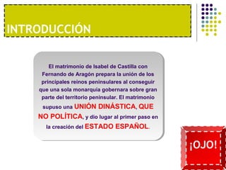I1NºT. RUONDAU ECCCOIÓNNOMÍA MODERNA 
El matrimonio de Isabel de Castilla con 
Fernando de Aragón prepara la unión de los 
principales reinos peninsulares al conseguir 
que una sola monarquía gobernara sobre gran 
parte del territorio peninsular. El matrimonio 
supuso una UNIÓN DINÁSTICA, QUE 
NO POLÍTICA, y dio lugar al primer paso en 
la creación del ESTADO ESPAÑOL. 
¡OJO! 
 