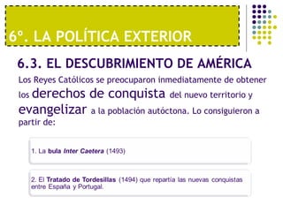 6º. LA POLÍTICA EXTERIOR 
6.3. EL DESCUBRIMIENTO DE AMÉRICA 
Los Reyes Católicos se preocuparon inmediatamente de obtener 
los derechos de conquista del nuevo territorio y 
evangelizar a la población autóctona. Lo consiguieron a 
partir de: 
 