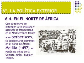 6º. LA POLÍTICA EXTERIOR 
6.4. EN EL NORTE DE ÁFRICA 
Con el objetivo de 
extender la fe cristiana y 
asegurar la tranquilidad 
en el Mediterráneo frente 
a los berberiscos, 
se conquistaron dominios 
en el norte de África: 
Melilla (1497), el 
Peñón de Vélez de la 
Gomera, Orán,, Bugía y 
Trípoli. 
 