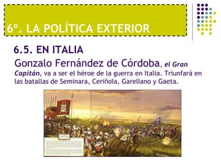 6º. LA POLÍTICA EXTERIOR 
6.5. EN ITALIA 
Gonzalo Fernández de Córdoba, el Gran 
Capitán, va a ser el héroe de la guerra en Italia. Triunfará en 
las batallas de Seminara, Ceriñola, Garellano y Gaeta. 
 