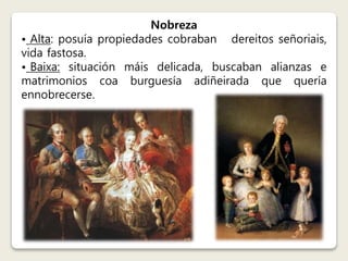 Nobreza 
• Alta: posuía propiedades cobraban dereitos señoriais, 
vida fastosa. 
• Baixa: situación máis delicada, buscaban alianzas e 
matrimonios coa burguesía adiñeirada que quería 
ennobrecerse. 
 