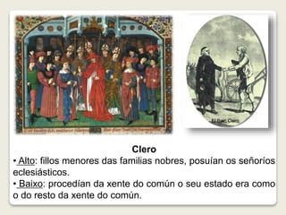 Clero 
• Alto: fillos menores das familias nobres, posuían os señoríos 
eclesiásticos. 
• Baixo: procedían da xente do común o seu estado era como 
o do resto da xente do común. 
 