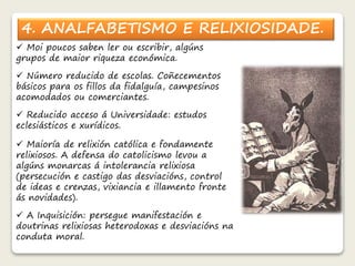 4. ANALFABETISMO E RELIXIOSIDADE. 
 Moi poucos saben ler ou escribir, algúns 
grupos de maior riqueza económica. 
 Número reducido de escolas. Coñecementos 
básicos para os fillos da fidalguía, campesinos 
acomodados ou comerciantes. 
 Reducido acceso á Universidade: estudos 
eclesiásticos e xurídicos. 
 Maioría de relixión católica e fondamente 
relixiosos. A defensa do catolicismo levou a 
algúns monarcas á intolerancia relixiosa 
(persecución e castigo das desviacións, control 
de ideas e crenzas, vixiancia e illamento fronte 
ás novidades). 
 A Inquisición: persegue manifestación e 
doutrinas relixiosas heterodoxas e desviacións na 
conduta moral. 
 