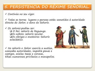 5. PERSISTENCIA DO RÉXIME SEÑORIAL. 
 Continúa no seu vigor. 
 Todas as terras lugares e persoas están sometidos á autoridade 
directa do Señor, o dono do Señorío. 
 Os señores podían ser: 
 O Rei: señorío de Reguengo. 
Os nobres: señorío secular. 
Os clérigos e mosteiros: Señorío 
eclesiástico. 
 No señorío o Señor: exercía a xustiza, 
nomeaba autoridades, impoñía penas e 
castigos, esixían taxas e corveas, 
tiñan numerosos privilexios e monopolios. 
 
