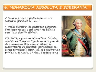 6. MONARQUÍA ABSOLUTA E SOBERANÍA. 
 Soberanía real: o poder supremo e a 
soberanía pertence ao Rei. 
 Podía exercer o seu poder sen ningunha 
limitación xa que o seu poder recibíao de 
Deus (xustificación divina). 
No XVIII, a pesar do absolutismo Borbón, 
subsiste na Coroa de España un alto grao de 
diversidade xurídica e administrativa: 
mantivéronse os privilexios particulares de 
certos territorios (fueros vascos e navarros) e 
privilexios personais ( nobres e eclesiásticos). 
 