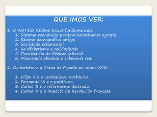 QUE IMOS VER: 
1. O ANTIGO Réxime trazos fundamentais. 
1. Sistema económico predominantemente agrario. 
2. Réxime demográfico antigo. 
3. Sociedade estamental. 
4. Analfabetismo e relixiosidade. 
5. Persistencia do Réxime señorial. 
6. Monarquía absoluta e soberanía real. 
2. Os borbóns e a Coroa de España no século XVIII. 
1. Filipe V e o centralismo borbónico. 
2. Fernando VI e o pacifismo. 
3. Carlos III e o reformismo ilustrado. 
4. Carlos IV e o impacto da Revolución francesa. 
 