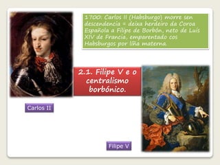 1700: Carlos II (Habsburgo) morre sen 
descendencia = deixa herdeiro da Coroa 
Española a Filipe de Borbón, neto de Luis 
XIV de Francia, emparentado cos 
Habsburgos por líña materna. 
Carlos II 
2.1. Filipe V e o 
centralismo 
borbónico. 
Filipe V 
 