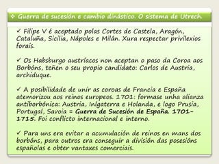  Guerra de sucesión e cambio dinástico. O sistema de Utrech. 
 Filipe V é aceptado polas Cortes de Castela, Aragón, 
Cataluña, Sicilia, Nápoles e Milán. Xura respectar privilexios 
forais. 
 Os Habsburgo austríacos non aceptan o paso da Coroa aos 
Borbóns, teñen o seu propio candidato: Carlos de Austria, 
archiduque. 
 A posibilidade de unir as coroas de Francia e España 
atemorizou aos reinos europeos. 1701: formase unha alianza 
antiborbónica: Austria, Inlgaterra e Holanda, e logo Prusia, 
Portugal, Savoia = Guerra de Sucesión de España. 1701- 
1715. Foi conflicto internacional e interno. 
 Para uns era evitar a acumulación de reinos en mans dos 
borbóns, para outros era conseguir a división das posesións 
españolas e obter vantaxes comerciais. 
 