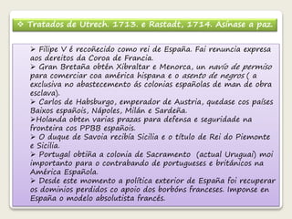  Tratados de Utrech. 1713. e Rastadt, 1714. Asínase a paz. 
 Filipe V é recoñecido como rei de España. Fai renuncia expresa 
aos dereitos da Coroa de Francia. 
 Gran Bretaña obtén Xibraltar e Menorca, un navío de permiso 
para comerciar coa américa hispana e o asento de negros ( a 
exclusiva no abastecemento ás colonias españolas de man de obra 
esclava). 
 Carlos de Habsburgo, emperador de Austria, quedase cos países 
Baixos españois, Nápoles, Milán e Sardeña. 
Holanda obten varias prazas para defensa e seguridade na 
fronteira cos PPBB españois. 
 O duque de Savoia recibía Sicilia e o título de Rei do Piemonte 
e Sicilia. 
 Portugal obtiña a colonia de Sacramento (actual Uruguai) moi 
importanto para o contrabando de portugueses e británicos na 
América Española. 
 Desde este momento a política exterior de España foi recuperar 
os dominios perdidos co apoio dos borbóns franceses. Imponse en 
España o modelo absolutista francés. 
 
