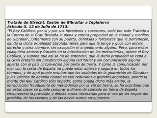 Tratado de Utrecht. Cesión de Gibraltar a Inglaterra 
Articulo X. 13 de Julio de 1713: 
"El Rey Católico, por sí y por sus herederos y sucesores, cede por este Tratado a 
la Corona de la Gran Bretaña la plena y entera propiedad de la ciudad y castillos 
de Gibraltar, juntamente con su puerto, defensas y fortalezas que le pertenecen, 
dando la dicha propiedad absolutamente para que la tenga y goce con entero 
derecho y para siempre, sin excepción ni impedimento alguno. Pero, para evitar 
cualquiera abusos y fraudes en la introducción de las mercaderías, quiere el Rey 
Católico, y supone que así se ha de entender, que la dicha propiedad se ceda a 
la Gran Bretaña sin jurisdicción alguna territorial y sin comunicación alguna 
abierta con el país circunvecino por parte de tierra. Y como la comunicación por 
mar con la costa de España no puede estar abierta y segura en todos los 
tiempos, y de aquí puede resultar que los soldados de la guarnición de Gibraltar 
y los vecinos de aquella ciudad se ven reducidos a grandes angustias, siendo la 
mente del Rey Católico sólo impedir, como queda dicho más arriba, la 
introducción fraudulenta de mercaderías por la vía de tierra, se ha acordado que 
en estos casos se pueda comprar a dinero de contado en tierra de España 
circunvecina la provisión y demás cosas necesarias para el uso de las tropas del 
presidio, de los vecinos y de las naves surtas en el puerto. 
 