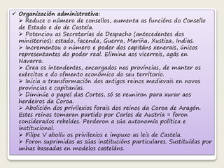  Organización administrativa: 
 Reduce o número de consellos, aumenta as funcións do Consello 
de Estado e do de Castela. 
 Potenciou as Secretarías de Despacho (antecedentes dos 
ministerios): estado, facenda, Guerra, Mariña, Xustiza, Indias. 
 Incrementou o número e poder dos capitáns xenerais, únicos 
representantes do poder real. Elimina aos vicerreis, agás en 
Navarra. 
 Crea os intendentes, encargados nas provincias, de manter os 
exércitos e do ofmento económico do seu territorio. 
 Inicia a transformación dos antigos reinos medievais en novas 
provincias e capitanías. 
 Diminúe o papel das Cortes, só se reuniron para xurar aos 
herdeiros da Coroa. 
 Abolición dos privilexios forais dos reinos da Coroa de Aragón. 
Estes reinos tomaran partido por Carlos de Austria = foron 
considerados rebeldes. Perderon a súa autonomía política e 
institucional. 
 Filipe V abolíu os privilexios e impuxo as leis de Castela. 
 Foron suprimidas as súas institucións particulares. Sustituídas por 
unhas baseadas en modelos casteláns. 
 