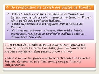  Do revisionismo de Utrech aos pactos de Familia. 
 Felipe V tentou revisar as condicións do Tratado de 
Utrech: non recoñeceu nin a renuncia ao trono de Francia 
nin a perda dos territorios italianos. 
 Moita importancia a súa segunda esposa Sabela de 
Farnesio. 
 Os sucesivos gobernos: Alberoni, Ripperdá e Patiño, 
procuraron recuperar os territorios italianas pola via 
diplomática. Sen éxito. 
 Os Pactos de Familia: buscan a Alianza con Francia sen 
renunciar aos seus intereses en Italia, para contrarrestar a 
Austria e Inglaterra: dous pactos, 1734 e 1743. 
Filipe V morre sen poder modificar os Tratados de Utrech e 
Rastadt. Colocou aos seus fillos como principes italianos 
independentes. 
 