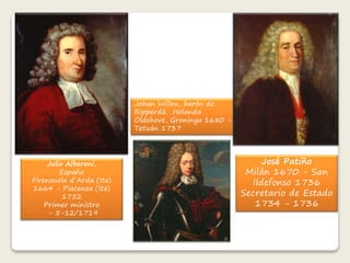 Julio Alberoni, 
España 
Firenzuola d´Arda (Ita) 
1664 - Piacenza (Ita) 
1752 
Primer ministro 
- 5-12/1719 
Johan Willen, barón de 
Ripperdá. Holanda 
Oldehove, Groninga 1680 - 
Tetuán 1737 
José Patiño 
Milán 1670 - San 
Ildefonso 1736 
Secretario de Estado 
1734 - 1736 
 