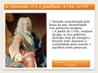 2. Fernando VI e o pacifismo. 1746–1759 
 Reinado caracterizado pola 
busca da paz. Neutralidade 
coas potencias europeas. 
• A partir de 1748, sinatura 
da paz, os seus gobernos 
dirixidos Xosé de Carvajal e 
Ricardo Wall, buscaran a 
neutralidade para manter o 
equilibrio entre potencias. 
Fernando VI. 1713-1759. 
Pellegrini. 
 