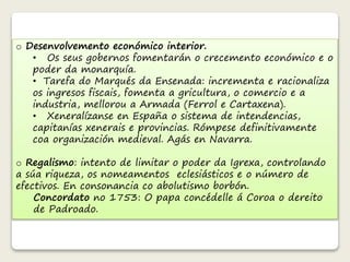 o Desenvolvemento económico interior. 
• Os seus gobernos fomentarán o crecemento económico e o 
poder da monarquía. 
• Tarefa do Marqués da Ensenada: incrementa e racionaliza 
os ingresos fiscais, fomenta a gricultura, o comercio e a 
industria, mellorou a Armada (Ferrol e Cartaxena). 
• Xeneralízanse en España o sistema de intendencias, 
capitanías xenerais e provincias. Rómpese definitivamente 
coa organización medieval. Agás en Navarra. 
o Regalismo: intento de limitar o poder da Igrexa, controlando 
a súa riqueza, os nomeamentos eclesiásticos e o número de 
efectivos. En consonancia co abolutismo borbón. 
Concordato no 1753: O papa concédelle á Coroa o dereito 
de Padroado. 
 