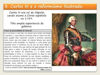 3. Carlos III e o reformismo Ilustrado. 
Carlos III era rei de Nápoles 
cando asume a Coroa española 
no 1759. 
Tiña ampla experiencia de 
goberno. 
Trazos da personalidade de Carlos III. 
Era o rei Carlos (…) ben feito, moi robusto, seco curtido, nariz longo 
e aquilino (…) que ofrecía a primeira vista un rostro moi feo, 
pero pasada esta impresión sucedía á primeira sorpresa 
outra maior, que era atopar na mesma faciana que quixo 
asustarnos unha bondade, un atractivo, e unha graza que 
inspiraba amor e confianza. Era de seu de xenio alegre e 
gracioso(…).Cando tíña que vestirse de gala poñíase de moi 
mala gana, e sobre a chupa de campo colocaba un rico 
vestido con botóns de diamantes (…) e, deste modo, 
presentábase á Corte (…) e logo pasaran as dúas ou tres 
horas de cerimonia, entrando na súa cámara, quitábase a 
casaca e botando un gran suspiro dicía: “Grazas a Deus!”(…) 
Pero era sumamente limpo no seu interior e exterior e non 
toleraba unha mancha nin que, ao sacarlle a camisa, 
rompesen os encaixes, que sempre usaba.(…) 
Conde de FERNÁN NÚÑEZ. Vida de Carlos III. Segunda metado do 
XVIII. [castelán] 
 