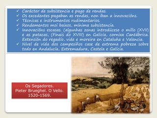  Carácter de subsistencia e pago de rendas. 
 Os excedentes pagaban as rendas, non iban a innovacións. 
 Técnicas e instrumentos rudimentarios. 
 Rendementos moi baixos, mínima subsistencia. 
 Innovacións escasas. (algunhas zonas introdúcese o millo (XVII) 
e as patacas, (Finais do XVIII) en Galicia, cornixa Cantábrica. 
Extensión do regadío, vide e moreira en Cataluña e Valencia. 
 Nivel de vida dos campesiños case de extrema pobreza sobre 
todo en Andalucía, Extremadura, Castela e Galicia. 
Os Segadores. 
Pieter Brueghel. O Vello. 
1520-1569. 
 