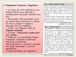  Despotismo ilustrado e Regalismo. 
 ao longo do XVIII exténdense por 
Europa teorías que defenden o 
reforzamento do poder absoluto dos 
reis. 
 Este poder será entendido como 
un medio para aumentar a riqueza 
do reino e lograr a riqueza e 
benestar dos seus súbditos. 
 O Rei = un déspota. Máis un 
Déspota Ilustrado. 
 O lema: “Todo para o pobo pero 
sen o pobo”. 
 Carlos III, é un prototipo destes 
monarcas. Impulsou numerosas 
reformas económicas, 
administrativas e culturais, apoiado 
nas ideas ilustradas e nos seus 
partidarios. 
Firme partidario do regalismo. 
Doc. 3. Carlos III, déspota ilustrado. 
Parece que este precepto da filosofía resoaba no 
corazón de Carlos III (…) traído pola Providencia para 
ocupar o trono dos seus pais. (…) A enumeración 
daquelas providencias e establecementos con que 
este benéfico soberano gañou o noso amor e 
gratitude foi xa obxecto doutros máis elocuentes 
discursos. 
A elección de novas colonias agrícolas, o repartimento 
de terras comunais, a redución dos privilexios da 
gandería, a abolición da taxa e a libre circulación dos 
grans, co que mellorou a agricultura (…). 
Gaspar Baltasar Melchor de JOVELLANOS. Eloxio a 
Carlos III. 1788. [Castelán] 
Doc. . A política regalista. 
O matrimonio (…) primeiro é civil ca relixioso e 
antes un convenio e obrigación de homes que non 
un ministerio e un sacramento (…). A utilidade 
social, o ben do Estado, o aumento e a 
prosperidade das súas familias, é o principio que 
debe gobernar neste punto; e como este sexa todo 
temporal, e en nada espiritual nin divino, nin na 
orixe, nin nas causas, nin nas persoas, nin no 
contrato, nin nos seus froitos e efectos, o 
matrimonio é e debe terse, para decretar e 
establecer sobre el, como unha cousa simplemente 
terreal e civil, deixando o sbrenatural e relixioso para 
os altísimos fins que Xesuscristo tivo presentes 
cando, elevándoo a sacramento da súa lei, se 
dignou a chamalo grande e o enriqueceu coa súa 
graza. 
J.A. MELÉNDEZ VALDÉS. Discursos forenses. 1821. 
(castelán) 
 