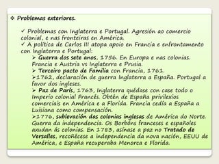  Problemas exteriores. 
 Problemas con Inglaterra e Portugal. Agresión ao comercio 
colonial, e nas fronteiras en América. 
 A política de Carlos III atopa apoio en Francia e enfrontamento 
con Inglaterra e Portugal: 
 Guerra dos sete anos, 1756. En Europa e nas colonias. 
Francia e Austria vs Inglaterra e Prusia. 
 Terceiro pacto de Familia con Francia, 1761. 
1762, declaración de guerra Inglaterra a España. Portugal a 
favor dos ingleses. 
 Paz de París, 1763, Inglaterra quédase con case todo o 
Imperio colonial Francés. Obtén de España privilexios 
comerciais en América e a Florida. Francia cedía a España a 
Luisiana como compensación. 
1776, sublevación das colonias inglesas de América do Norte. 
Guerra da independencia. Os Borbóns franceses e españoles 
axudan ás colonias. En 1783, asínase a paz no Tratado de 
Versalles, recoñécese a independencia da nova nación, EEUU de 
América, e España recuperaba Menorca e Florida. 
 