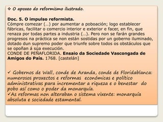  O apoxeo do reformismo ilustrado. 
Doc. 5. O impulso reformista. 
Cómpre comezar (…) por aumentar a poboación; logo establecer 
fábricas, facilitar o comercio interior e exterior e facer, en fin, que 
renaza por todas partes a industria (…). Pero non se farán grandes 
progresos na práctica se non están sostidas por un goberno iluminado, 
dotado dun supremo poder que triunfe sobre todos os obstáculos que 
se opoñan á súa execución. 
CONDE DE PEÑAFLORIDA. Ensaio da Sociedade Vascongada de 
Amigos do País. 1768. [castelán] 
 Gobernos de Wall, conde de Aranda, conde de Floridablanca: 
numerosos proxectos e reformas económicas e político 
administrativas para incrementar a riqueza e o benestar do 
pobo así como o poder da monarquía. 
As reformas non alteraban o sistema vixente: monarquía 
absoluta e sociedade estamental. 
 
