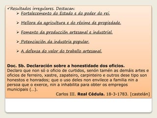 Resultados irregulares. Destacan: 
 Fortalecemento do Estado e do poder do rei. 
 Mellora da agricultura e do réxime de propiedade. 
 Fomento da producción artesanal e industrial. 
 Potenciación da industria popular. 
 A defensa do valor do traballo artesanal. 
Doc. 5b. Declaración sobre a honestidade dos oficios. 
Declaro que non só o oficio de curtidos, senón tamén as demáis artes e 
oficios de ferreiro, xastre, zapateiro, carpinteiro e outros dese tipo son 
honestos e honrados; que o uso deles non envilece a familia nin a 
persoa que o exerce, nin a inhabilita para obter os empregos 
municipais (…). 
Carlos III. Real Cédula. 18-3-1783. [castelán] 
 