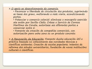  O apoio ao desevolvemento do comercio. 
• Favorecer a liberdade de circulación dos produtos, suprimindo 
as taxas dos grans, mellorando a rede viaria, acondicionando 
portos. 
• Potenciar o comercio colonial: elimínase o monopolio exercido 
ata entón por Sevilla-Cádiz. Créase o Servicio de Correos 
Marítimo da Coruña, autorízase aos diferentes portos a 
comerciar entre sí. 
• Fomento da creación de compañías comerciais, con 
autorización para unha zona ou un produto concreto. 
 A Renovación da Educación: Fomento dunha educación útil e 
práctica baseada no coñecemento das novidades técnicas e 
científicas existentes. Creación de escolas populares. Intentos de 
reforma dos estudos universitarios, fundación de novas institucións 
culturais e científicas. 
 