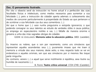 Doc. O pensamento ilustrado. 
Por isto o obxecto xeral da instrucción no home actual é a perfección das súas 
facultades físicas e intelectuais, como medios necesarios para aumentar a súa 
felicidade (…); pero a instrucción do cidadán aperta ademais o coñecemento dos 
medios de concorrer particularmente á prosperidade do Estado ao que pertencen e 
de ocmbinar a súa felicidade coa dus seus comembros. (…) 
Así que o home que (…) xace nunha preguiceira e estúpida ignorancia; o que 
podendo consagrar os seus talentos ao estudo de verdades útiles á causa pública, 
os emprega en especulacións inútiles e vas, (…) fáltalle de maneira enorme e 
groseira a unha das mías sagradas obrigas do cidadán. 
G.B.M. DE JOVELLANOS. Memoria sobre la educaicón pública. 1802. (castelán). 
Eu imaxino os nobres, que o son por nacemento, como uns simulacros que 
representan aqueles ascendentes seus (…), puramente imaxes que me traen á 
memoria a virtude dos seus maiores; deste xeito, o meu respecto todo se vai en 
endereitura a aqueles orixinais, sen que aos simulacros por si mesmos lles toque 
parte ningunha. 
Ao contrario, venero (…) a aquel que serve inútilmente á república, sexa ilustre ou 
humilde de nacemento (…). 
B. FEIJOO. Teatro crítico universal. 1724-1740. (Castelán). 
 