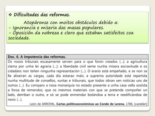  Dificultades das reformas. 
Atopáronse con moitos obstáculos debido a: 
- Ignorancia e miseria das masas populares. 
- Oposición da nobreza e clero que estaban satisfeitos coa 
sociedade. 
Doc. 6. A impotencia das reformas. 
Os nosos tribunais escasamente serven para o que foron creados (…); a agricultura 
clama por unha lei agraria (…); a liberdade civil xeme nunha mísera escravitude e os 
cidadáns non teñen ningunha representación (…). O erario está empeñado, e se non se 
lle alixeiran as cargas, cada día estarao máis; a suprema autoridade está repartida 
nunha multitude de consellos, xuntas e tribunais, que todos obran sen noticias uns de 
outros (…). Eu comparo a nosa monarquía no estado presente a unha casa vella sostida 
a forza de remendos, que os mesmos materiais con que se pretende compoñer un 
lado, derriban o outro, e só se pode enmendar botándoa a terra e reedificándoa de 
novo (…). 
León de ARROYAL. Cartas politicoeconómicas ao Conde de Lerena. 1786. [castelán] 
 
