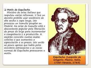  Motín de Esquilache. 
Ministro de orixe italiano que 
impulsou varias reformas. 1766 un 
decreto prohibe usar sombreiro de 
aba ancha e capa longa, isto 
provocou un tumulto pouplar en 
Madrid. Na orixe do tumulto está o 
descontento popular pola liberación 
do prezo do trigo para incrementar 
a competencia e a producción. A 
medida coincidíu cunhas malas 
colleitas o que aumentou a 
especulación e os prezos. Isto unido 
ao pouco aprezo que había polos 
ministros estranxeiros e as novas 
normas de Esquilache provocaron o 
motín. 
Esquilache. (Leopoldo de 
Gregorio; Mesina, Italia, 
1700-Venecia, 1785) 
 