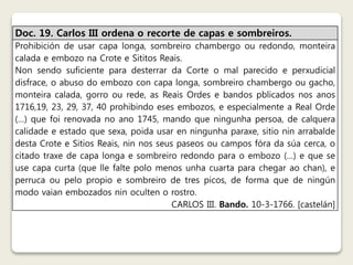 Doc. 19. Carlos III ordena o recorte de capas e sombreiros. 
Prohibición de usar capa longa, sombreiro chambergo ou redondo, monteira 
calada e embozo na Crote e Sititos Reais. 
Non sendo suficiente para desterrar da Corte o mal parecido e perxudicial 
disfrace, o abuso do embozo con capa longa, sombreiro chambergo ou gacho, 
monteira calada, gorro ou rede, as Reais Ordes e bandos pblicados nos anos 
1716,19, 23, 29, 37, 40 prohibindo eses embozos, e especialmente a Real Orde 
(…) que foi renovada no ano 1745, mando que ningunha persoa, de calquera 
calidade e estado que sexa, poida usar en ningunha paraxe, sitio nin arrabalde 
desta Crote e Sitios Reais, nin nos seus paseos ou campos fóra da súa cerca, o 
citado traxe de capa longa e sombreiro redondo para o embozo (…) e que se 
use capa curta (que lle falte polo menos unha cuarta para chegar ao chan), e 
perruca ou pelo propio e sombreiro de tres picos, de forma que de ningún 
modo vaian embozados nin oculten o rostro. 
CARLOS III. Bando. 10-3-1766. [castelán] 
 