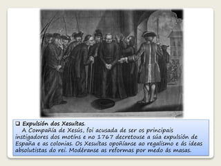  Expulsión dos Xesuítas. 
A Compañía de Xesús, foi acusada de ser os principais 
instigadores dos motíns e no 1767 decretouse a súa expulsión de 
España e as colonias. Os Xesuítas opoñíanse ao regalismo e ás ideas 
absolutistas do rei. Modéranse as reformas por medo ás masas. 
 