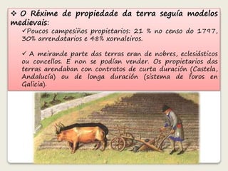  O Réxime de propiedade da terra seguía modelos 
medievais: 
Poucos campesiños propietarios: 21 % no censo do 1797, 
30% arrendatarios e 48% xornaleiros. 
 A meirande parte das terras eran de nobres, eclesiásticos 
ou concellos. E non se podían vender. Os propietarios das 
terras arendaban con contratos de curta duración (Castela, 
Andalucía) ou de longa duración (sistema de foros en 
Galicia). 
 