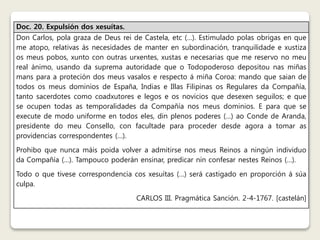 Doc. 20. Expulsión dos xesuítas. 
Don Carlos, pola graza de Deus rei de Castela, etc (…). Estimulado polas obrigas en que 
me atopo, relativas ás necesidades de manter en subordinación, tranquilidade e xustiza 
os meus pobos, xunto con outras urxentes, xustas e necesarias que me reservo no meu 
real ánimo, usando da suprema autoridade que o Todopoderoso depositou nas miñas 
mans para a proteción dos meus vasalos e respecto á miña Coroa: mando que saian de 
todos os meus dominios de España, Indias e Illas Filipinas os Regulares da Compañía, 
tanto sacerdotes como coadxutores e legos e os novicios que desexen seguilos; e que 
se ocupen todas as temporalidades da Compañía nos meus dominios. E para que se 
execute de modo uniforme en todos eles, din plenos poderes (…) ao Conde de Aranda, 
presidente do meu Consello, con facultade para proceder desde agora a tomar as 
providencias correspondentes (…). 
Prohibo que nunca máis poida volver a admitirse nos meus Reinos a ningún individuo 
da Compañía (…). Tampouco poderán ensinar, predicar nin confesar nestes Reinos (…). 
Todo o que tivese correspondencia cos xesuítas (…) será castigado en proporción á súa 
culpa. 
CARLOS III. Pragmática Sanción. 2-4-1767. [castelán] 
 