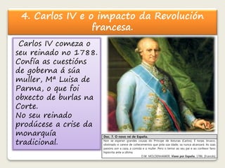 4. Carlos IV e o impacto da Revolución 
francesa. 
Carlos IV comeza o 
seu reinado no 1788. 
Confía as cuestións 
de goberna á súa 
muller, Mª Luisa de 
Parma, o que foi 
obxecto de burlas na 
Corte. 
No seu reinado 
prodúcese a crise da 
monarquía 
tradicional. 
Doc. 7. O novo rei de España. 
Non se esperan grandes cousas do Príncipe de Asturias [Carlos]. É torpe, brusco, 
obstinado e carece de coñecementos que pola súa idade, xa nunca alcanzará. As súas 
paixóns son a caza, a comida e a muller. Pero o temor ao seu pai e ao confesor fano 
hipócrita ante a última. 
D.W. MOLDENHAWER. Viaxe por España. 1786. [Francés] 
 