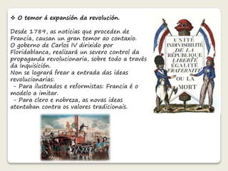  O temor á expansión da revolución. 
Desde 1789, as noticias que proceden de 
Francia, causan un gran temor ao contaxio. 
O goberno de Carlos IV dirixido por 
Floridablanca, realizará un severo control da 
propaganda revolucionaria, sobre todo a través 
da Inquisición. 
Non se logrará frear a entrada das ideas 
revolucionarias: 
- Para ilustrados e reformistas: Francia é o 
modelo a imitar. 
- Para clero e nobreza, as novas ideas 
atentaban contra os valores tradicionais. 
 