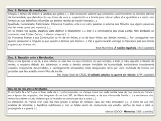 Doc. 9. Defensa da revolución. 
Chegou o tempo de ofrecer a verdade aos pobos (…). Esta revolución sublime que proclamou solemnemente os dereitos eternos 
da humanidade, que derrubou do seu trono de ouro a superstición e a tiranía para colocar sobre el a igualdade e a razón, non 
limitará as súas benéficas influencias ao estreito recinto da nación francesa (…). 
Igualdade, humanidade, fraternidade, tolerancia. Españois, ente é en catro palabras o sistema dos filósofos que algúns perversos 
vos fan mirar como uns monstros (…). 
Un só medio vos queda, españois, para destruir o despotismo (…); este é a convocatoria das vosas Cortes. Non perdades un 
momento; sexa Cortes, Cortes!, o clamor universal (…). 
Os Franceses fixeron a súa Constitución co fin de ser felices, e co de facer felices aos demais homes(…). Por conseguinte, non 
queren conquistar a ninguén, o que queren é destruir aos tiranos (…). Paz e guerra levarán consigo os franceses; paz aos homes 
e guerra aos tiranos reis. 
Xosé Marchena. Á nación española. 1972 [castelán] 
Doc. 8. Reacción ante a Revolución. 
Deus, a súa Igrexas, a súa fe, a súa relixión, as súas leis, os seus ministros, os seus templos, e todo o máis sagrado; o dereito de 
xentes, o respecto debido aos soberanos, e aínda o dereito sempre inviolable da humanidade, encóntranse inxustamente 
violados, impiamente desatendidos, e sacrílegamente atropelados neste desgraciado reino por unha multitude de homes cun 
proceder que lles acredita como fillos de Lucifer. 
Frei Diego Xosé de CÁDIZ. O soldado católico na guerra de relixión. 1794. [castelán] 
Doc. 10. Os reis ante a Revolución. 
O rei Carlos IV e Mª Luisa recibían cada día (…) unha impresión, un choque moral con cada noticia nova do que ocorría en Francia; 
era a época das angustias, das desgrazas do rei Luis XVI, de María Antonieta, e da súa infortunada familia (…) a veciñanaza dos 
reinos facía temer a cada instante que o incendio se comunicase dun a outro (…). 
As alteracións de Francia eran cada día máis graves; o perigo de contaxio, cada vez máis ameazador (…). O trono de Luis XVI 
acababa de afundirse; a República substituírao e non se falaba senón de revolucionar aos estados veciños de levar a cabo a 
propaganda e a guerra (…). 
Manuel GODOY. Memorias. 1836. [castelán] 
 