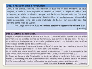 Doc. 8 Reacción ante a Revolución. 
Deus, a súa Igrexas, a súa fe, a súa relixión, as súas leis, os seus ministros, os seus 
templos, e todo o máis sagrado; o dereito de xentes, o respecto debido aos 
soberanos, e aínda o dereito sempre inviolable da humanidade, encóntranse 
inxustamente violados, impiamente desatendidos, e sacrílegamente atropelados 
neste desgraciado reino por unha multitude de homes cun proceder que lles 
acredita como fillos de Lucifer. 
Frei Diego Xosé de CÁDIZ. O soldado católico na guerra de relixión. 1794. 
[castelán] 
Doc. 9. Defensa da revolución. 
Chegou o tempo de ofrecer a verdade aos pobos (…). Esta revolución sublime que proclamou 
solemnemente os dereitos eternos da humanidade, que derrubou do seu trono de ouro a 
superstición e a tiranía para colocar sobre el a igualdade e a razón, non limitará as súas benéficas 
influencias ao estreito recinto da nación francesa (…). 
Igualdade, humanidade, fraternidade, tolerancia. Españois, ente é en catro palabras o sistema dos 
filósofos que algúns perversos vos fan mirar como uns monstros (…). 
Un só medio vos queda, españois, para destruir o despotismo (…); este é a convocatoria das 
vosas Cortes. Non perdades un momento; sexa Cortes, Cortes!, o clamor universal (…). 
Os Franceses fixeron a súa Constitución co fin de ser felices, e co de facer felices aos demais 
homes(…). Por conseguinte, non queren conquistar a ninguén, o que queren é destruir aos tiranos 
(…). Paz e guerra levarán consigo os franceses; paz aos homes e guerra aos tiranos reis. 
Xosé Marchena. Á nación española. 1972 [castelán] 
 