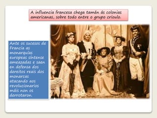 A influencia francesa chega tamén ás colonias 
americanas, sobre todo entre o grupo crioulo. 
Ante os sucesos de 
Francia as 
monarquías 
europeas síntense 
ameazadas e saen 
en defensa dos 
dereitos reais dos 
monarcas 
atacando aos 
revolucionarios 
máis non os 
derrotaron. 
 