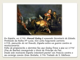 En España, no 1792, Manuel Godoy é nomeado Secretario de Estado. 
Protexido da Raíña Mª Luisa, tivo unha fulgurante carreira. 
1793, execución do rei francés, España entra na guerra contra os 
revolucionarios. 
Falta de preparación e derrotas fan que Godoy firme a paz no 1795 
(Paz de Basilea) conseguindo o titulo de Príncipe da Paz. 
Desde este momento España intentará pactar con Francia contra o 
seu enimigo común Gran Bretaña, 1796 Tratado de S. Ildefonso. 
 