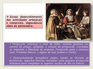  Escaso desenvolvemento 
das actividades artesanais 
e comerciais, dependencia 
clara do estranxeiro. 
 Producción artesanal a nivel de taller, normas gremiais con 
control de prezos, calidades, e volume de producción. Limitaban 
ou impedían a liberdade de empresa. Producción para o consumo 
local. Produtos básicos, e algúns de luxo (nobres e Corte). 
 Desenvolvemento tecnolóxico escaso, tamén as técnicas de 
producción. Algunhas familias realizaban unha pequena producción 
artesanal para completar os ingresos: tecidos de liño en Galicia. 
 