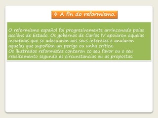  A fin do reformismo. 
O reformismo español foi progresivamente arrinconado polas 
accións de Estado. Os gobernos de Carlos IV apoiaron aquelas 
inciativas que se adecuaron aos seus intereses e anularon 
aquelas que supoñían un perigo ou unha crítica. 
Os ilustrados reformistas contaron co seu favor ou o seu 
rexeitamento segundo as circunstancias ou as propostas. 
 