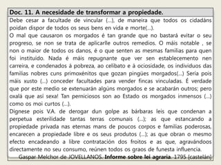Doc. 11. A necesidade de transformar a propiedade. 
Debe cesar a facultade de vincular (…), de maneira que todos os cidadáns 
poidan dispor de todos os seus bens en vida e morte(…). 
O mal que causaron os morgados é tan grande que no bastará evitar o seu 
progreso, se non se trata de aplicarlle outros remedios. O máis notable , se 
non o maior de todos os danos, é o que senten as mesmas familias para quen 
foi instituído. Nada é máis repugnante que ver sen establecemento nen 
carreira, e condenados á pobreza, ao celibato e á ociosidade, os individuos das 
familias nobres cuns primoxénitos que gozan pingües morgados(…) Sería pois 
máis xusto (…) conceder facultades para vender fincas vinculadas. É verdade 
que por este medio se extenuarán algúns morgados e se acabarán outros; pero 
oxalá que así sexa! Tan perniciosos son ao Estado os morgados inmensos (…) 
como os moi curtos (…). 
Dígnese pois V.A. de derogar dun golpe as bárbaras leis que condenan a 
perpetua esterilidade tantas terras comunais (…); as que estancando a 
propiedade privada nas eternas mans de poucos corpos e familias poderosas, 
encarecen a propiedade libre e os seus produtos (…); as que obran o mesmo 
efecto encadeando a libre contratación dos froitos e as que, agravándoos 
directamente no seu consumo, reúnen todos os graos de funesta influencia. 
Gaspar Melchor de JOVELLANOS. Informe sobre lei agraria. 1795 [castelán] 
 