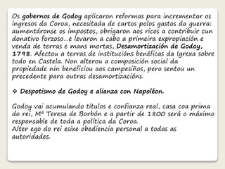 Os gobernos de Godoy aplicaron reformas para incrementar os 
ingresos da Coroa, necesitada de cartos polos gastos da guerra: 
aumentáronse os impostos, obrigaron aos ricos a contribuir cun 
donativo forzoso…e levaron a cabo a primeira expropiación e 
venda de terras e mans mortas, Desamortización de Godoy, 
1798. Afectou a terras de institucións benéficas da Igrexa sobre 
todo en Castela. Non alterou a composición social da 
propiedade nin beneficiou aos campesiños, pero sentou un 
precedente para outras desamortizacións. 
 Despotismo de Godoy e alianza con Napoléon. 
Godoy vai acumulando títulos e confianza real, casa coa prima 
do rei, Mª Teresa de Borbón e a partir de 1800 será o máximo 
responsable de toda a política da Coroa. 
Alter ego do rei esixe obediencia personal a todas as 
autoridades. 
 