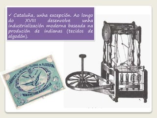  Cataluña, unha excepción. Ao longo 
do XVIII desenvolve unha 
industrialización moderna baseada na 
produción de indianas (tecidos de 
algodón). 
 