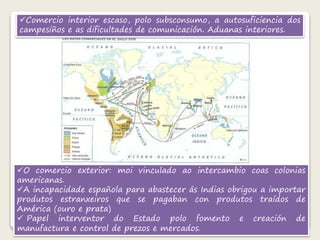 Comercio interior escaso, polo subsconsumo, a autosuficiencia dos 
campesiños e as dificultades de comunicación. Aduanas interiores. 
O comercio exterior: moi vinculado ao intercambio coas colonias 
americanas. 
A incapacidade española para abastecer ás Indias obrigou a importar 
produtos estranxeiros que se pagaban con produtos traídos de 
América (ouro e prata) 
 Papel interventor do Estado polo fomento e creación de 
manufactura e control de prezos e mercados. 
 