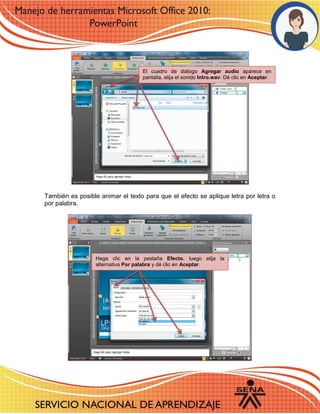 También es posible animar el texto para que el efecto se aplique letra por letra o por palabra. 
El cuadro de diálogo Agregar audio aparece en pantalla, elija el sonido Intro.wav. Dé clic en Aceptar. 
Haga clic en la pestaña Efecto, luego elija la alternativa Por palabra y dé clic en Aceptar. 
 