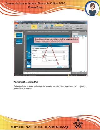 Animar gráficos SmartArt 
Estos gráficos pueden animarse de manera sencilla, bien sea como un conjunto o por niveles o formas. 
En este ejemplo se escoge la opción Por palabra. Oprimir Aceptar para que se aplique el efecto. 
 