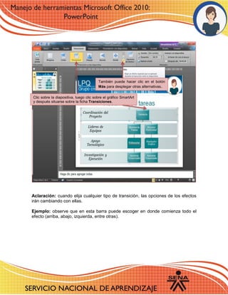 Aclaración: cuando elija cualquier tipo de transición, las opciones de los efectos irán cambiando con ellas. 
Ejemplo: observe que en esta barra puede escoger en donde comienza todo el efecto (arriba, abajo, izquierda, entre otras). 
Clic sobre la diapositiva, luego clic sobre el gráfico SmartArt y después situarse sobre la ficha Transiciones. 
También puede hacer clic en el botón Más para desplegar otras alternativas. 
 