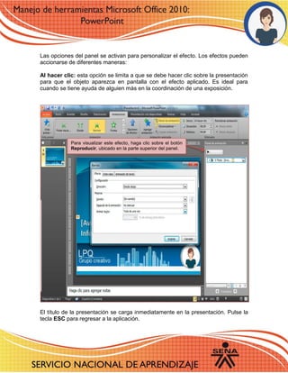 Las opciones del panel se activan para personalizar el efecto. Los efectos pueden accionarse de diferentes maneras: 
Al hacer clic: esta opción se limita a que se debe hacer clic sobre la presentación para que el objeto aparezca en pantalla con el efecto aplicado. Es ideal para cuando se tiene ayuda de alguien más en la coordinación de una exposición. 
El título de la presentación se carga inmediatamente en la presentación. Pulse la tecla ESC para regresar a la aplicación. 
Para visualizar este efecto, haga clic sobre el botón Reproducir, ubicado en la parte superior del panel. 
 